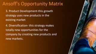 Ansoff's Opportunity Matrix
3. Product Development-this growth
strategy uses new products in the
existing market
4. Diversification- this strategy makes
totally new opportunities for the
company by creating new products and
new markets.
 