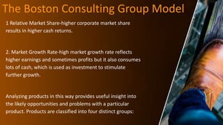 The Boston Consulting Group Model
1 Relative Market Share-higher corporate market share
results in higher cash returns.
2. Market Growth Rate-high market growth rate reflects
higher earnings and sometimes profits but it also consumes
lots of cash, which is used as investment to stimulate
further growth.
Analyzing products in this way provides useful insight into
the likely opportunities and problems with a particular
product. Products are classified into four distinct groups:
 