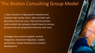The Boston Consulting Group Model
1. Stars-function in high growth industries and
maintain high market share. Stars are both cash
generators and cash users. They are the primary
units in which the company should invest its money,
because stars are projected to become cash cows.
Strategies that could be applied: vertical
integration, horizontal integration, market
penetration, market development. product
development.
 