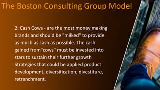 The Boston Consulting Group Model
2: Cash Cows - are the most money making
brands and should be "milked" to provide
as much as cash as possible. The cash
gained from"cows" must be invested into
stars to sustain their further growth
Strategies that could be applied product
development, diversification, divestiture,
retrenchment.
 