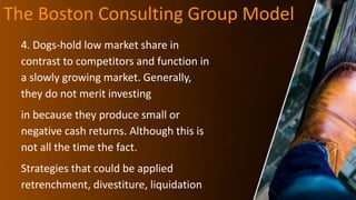 The Boston Consulting Group Model
4. Dogs-hold low market share in
contrast to competitors and function in
a slowly growing market. Generally,
they do not merit investing
in because they produce small or
negative cash returns. Although this is
not all the time the fact.
Strategies that could be applied
retrenchment, divestiture, liquidation
 