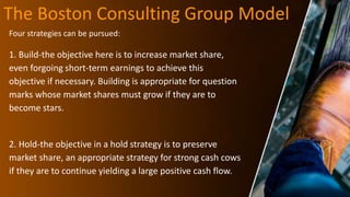 The Boston Consulting Group Model
Four strategies can be pursued:
1. Build-the objective here is to increase market share,
even forgoing short-term earnings to achieve this
objective if necessary. Building is appropriate for question
marks whose market shares must grow if they are to
become stars.
2. Hold-the objective in a hold strategy is to preserve
market share, an appropriate strategy for strong cash cows
if they are to continue yielding a large positive cash flow.
 