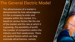 The General Electric Model
The attractiveness of a market is
demonstrated by how advantageous
it is for a company to enter and
compete within this market. It is
based on various factors like the size
of the market and the rate at which it
is growing, the possibility of profit,
the number of competitors within the
industry and their weaknesses. There
are several factors which can help
conclude attractiveness, namely:
 