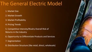 The General Electric Model
1. Market Size
2. Market Growth
3. Market Profitability
4. Pricing Trends
5. Competitive Intensity/Rivalry Overall Risk of
Returns in the Industry
6. Opportunity to Differentiate Products and Services
7. Segmentation
8. Distribution Structure (like retail, direct, wholesale)
 