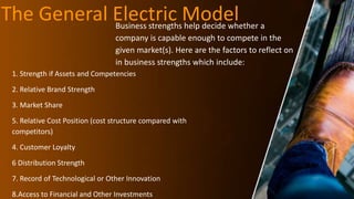 The General Electric Model
Business strengths help decide whether a
company is capable enough to compete in the
given market(s). Here are the factors to reflect on
in business strengths which include:
1. Strength if Assets and Competencies
2. Relative Brand Strength
3. Market Share
5. Relative Cost Position (cost structure compared with
competitors)
4. Customer Loyalty
6 Distribution Strength
7. Record of Technological or Other Innovation
8.Access to Financial and Other Investments
 