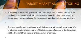 TARGET MARKET AND POSITIONING
• Positioning is a marketing concept that outlines what a business should do to
market its product or service to its customers. In positioning, the marketing
department creates an image for the product based on its intended audience.
•
• The best start for any positioning analysis is gaining a thorough knowledge of a
product or service's target market. This is the group of people or business that
will best benefit from the use of the product or service.
•
 