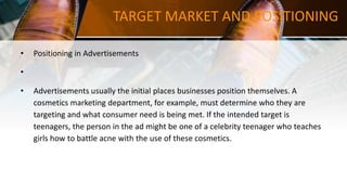 TARGET MARKET AND POSITIONING
• Positioning in Advertisements
•
• Advertisements usually the initial places businesses position themselves. A
cosmetics marketing department, for example, must determine who they are
targeting and what consumer need is being met. If the intended target is
teenagers, the person in the ad might be one of a celebrity teenager who teaches
girls how to battle acne with the use of these cosmetics.
 