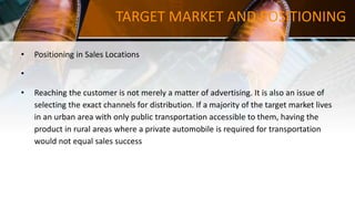 TARGET MARKET AND POSITIONING
• Positioning in Sales Locations
•
• Reaching the customer is not merely a matter of advertising. It is also an issue of
selecting the exact channels for distribution. If a majority of the target market lives
in an urban area with only public transportation accessible to them, having the
product in rural areas where a private automobile is required for transportation
would not equal sales success
 