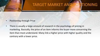 TARGET MARKET AND POSITIONING
• Positioning through Price
• There is usually a large amount of research in the psychology of pricing in
marketing. Basically, the price of an item informs the buyer more concerning the
item than most understand. Many link a higher price with higher quality and the
contrary with a lower price.
 