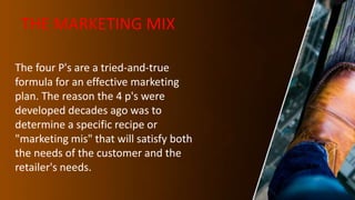 THE MARKETING MIX
The four P's are a tried-and-true
formula for an effective marketing
plan. The reason the 4 p's were
developed decades ago was to
determine a specific recipe or
"marketing mis" that will satisfy both
the needs of the customer and the
retailer's needs.
 