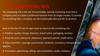 THE MARKETING MIX
The marketing mix is the set of controlable, tactical marketing tools that a
company uses to create a preferred reaction from its target market. It consists
of everything that a company can do to persuade demand for its product.
Each of the four Ps has its own tools to share to the marketing mix:
1. Product- quality, design, features, brand name, packaging, services
2. Price-list price, discounts, allowance, payment period, credit terms
3. Place-channels, coverage assortments, locations, inventory, transportation,
logistics
4. Promotion-advertising, selling, sales promotion, public relations
 