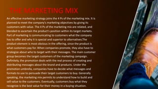THE MARKETING MIX
An effective marketing strategy joins the 4 Ps of the marketing mix. It is
planned to meet the company's marketing objectives by giving its
customers with value. The 4 Ps of the marketing mix are related, and
blended to ascertain the product's position within its target markets.
Part of marketing is communicating to customers what the company
has to offer and why it is special and superior to alternatives.The
product element is most obvious in the offering, since the product is
what customers pay for. When companies promote, they also have to
strategize about who to target with their messages. The main customer
group becomes the target customers of the marketing campaign.
Definitely, the promotion deals with the real process of creating and
distributing messages about the brand and products. Under the
promotion umbrella, companies have to decide what messages and
formats to use to persuade their target customers to buy. Generally
speaking, the marketing mix permits to understand how to build and
sell value to the customers. Eventually, customers buy what they
recognize is the best value for their money in a buying situation.
 