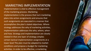 MARKETING IMPLEMENTATION
Implementation is vital to effective management
of the marketing process. Marketing
implementation is the process that turn marketing
plans into action assignments and ensures that
such assignments are executed in a manner that
accomplishes the plan's stated objectives. Where
strategy addresses the why of marketing activities,
implementation addresses the who, where, when
and how. Strategy and implementation are closely
related in that one layer of strategy simples
certain tactical implementation assignments at a
lower level The plan must be adapted to market
conditions and propose a budget for marketing
activities. In order to be effective, a marketing
 