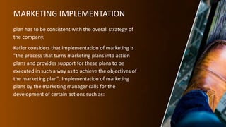 MARKETING IMPLEMENTATION
plan has to be consistent with the overall strategy of
the company.
Katler considers that implementation of marketing is
"the process that turns marketing plans into action
plans and provides support for these plans to be
executed in such a way as to achieve the objectives of
the marketing plan". Implementation of marketing
plans by the marketing manager calls for the
development of certain actions such as:
 