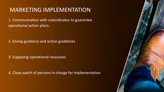 MARKETING IMPLEMENTATION
1. Communication with subordinates to guarantee
operational action plans.
2. Giving guidance and action guidelines
3. Supplying operational resources
4. Close watch of persons in-charge for implementation
 