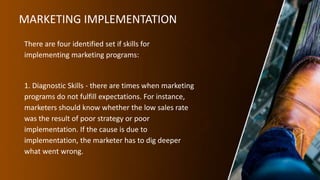 MARKETING IMPLEMENTATION
There are four identified set if skills for
implementing marketing programs:
1. Diagnostic Skills - there are times when marketing
programs do not fulfill expectations. For instance,
marketers should know whether the low sales rate
was the result of poor strategy or poor
implementation. If the cause is due to
implementation, the marketer has to dig deeper
what went wrong.
 