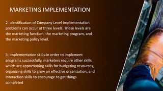 MARKETING IMPLEMENTATION
2. identification of Company Level-implementation
problems can occur at three levels. These levels are
the marketing function, the marketing program, and
the marketing policy level.
3. Implementation skills-in order to implement
programs successfully, marketers require other skills
which are apportioning skills for budgeting resources,
organizing skills to grow an effective organization, and
interaction skills to encourage to get things
completed
 