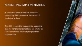 MARKETING IMPLEMENTATION
4. Evaluation Skills-marketers also need
monitoring skills to appraise the results of
marketing actions.
The skills required to implement a marketing
plan for nonprofit organizations are similar as
those considered necessary for profitable
organizations.
 