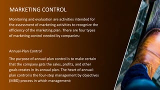 MARKETING CONTROL
Monitoring and evaluation are activities intended for
the assessment of marketing activities to recognize the
efficiency of the marketing plan. There are four types
of marketing control needed by companies:
Annual-Plan Control
The purpose of annual-plan control is to make certain
that the company gets the sales, profits, and other
goals creates in its annual plan. The heart of annual-
plan control is the four-step management by objectives
(MBD) process in which management:
 