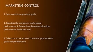 MARKETING CONTROL
1. Sets monthly or quarterly goals
2. Monitors the company's marketplace
performance 3. Determines the causes of serious
performance deviations and
4. Takes corrective action to close the gaps between
goals and performance
 