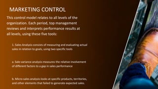 MARKETING CONTROL
This control model relates to all levels of the
organization. Each period, top management
reviews and interprets performance results at
all levels, using these five tools:
1. Sales Analysis-consists of measuring and evaluating actual
sales in relation to goals, using two specific tools
a. Sale-variance analysis-measures the relative involvement
of different factors to a gap in sales performance
b. Micro-sales analysis-looks at specific products, territories,
and other elements that failed to generate expected sales.
 