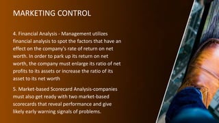 MARKETING CONTROL
4. Financial Analysis - Management utilizes
financial analysis to spot the factors that have an
effect on the company's rate of return on net
worth. In order to park up its return on net
worth, the company must enlarge its ratio of net
profits to its assets or increase the ratio of its
asset to its net worth
5. Market-based Scorecard Analysis-companies
must also get ready with two market-based
scorecards that reveal performance and give
likely early warning signals of problems.
 