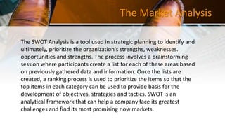 The Market Analysis
The SWOT Analysis is a tool used in strategic planning to identify and
ultimately, prioritize the organization's strengths, weaknesses.
opportunities and strengths. The process involves a brainstorming
session where participants create a list for each of these areas based
on previously gathered data and information. Once the lists are
created, a ranking process is used to prioritize the items so that the
top items in each category can be used to provide basis for the
development of objectives, strategies and tactics. SWOT is an
analytical framework that can help a company face its greatest
challenges and find its most promising now markets.
 