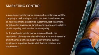 MARKETING CONTROL
a. A customer-performance scorecard-records how well the
company is performing on such customer based measures
as new customers, dissatisfied customers, lost customers,
target market awareness, target market preference, relative
product quality, and relative service quality
b. A stakeholder-performance scorecard tracks the
satisfaction of constituencies who have a serious interest in
and influence on the company's performance such as
employees, suppliers, banks, distributors, retailers and
stockholders.
 