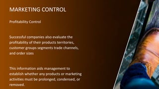 MARKETING CONTROL
Profitability Control
Successful companies also evaluate the
profitability of their products territories,
customer groups segments trade channels,
and order sizes
This information aids management to
establish whether any products or marketing
activities must be prolonged, condensed, or
removed.
 