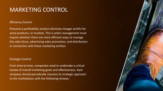 MARKETING CONTROL
Efficiency Control
Presume a profitability analysis discloses meager profits for
some products, or markets. This is when management must
inquire whether there are more efficient ways to manage
the sales force, advertising sales promotion, and distribution
in connection with these marketing entities.
Strategic Control
From time to time, companies need to undertake a critical
review of overall marketing goals and effectiveness. Each
company should periodically reassess its strategic approach
to the marketplace with the following reviews:
 
