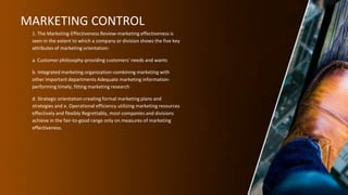 MARKETING CONTROL
1. The Marketing-Effectiveness Review-marketing effectiveness is
seen in the extent to which a company or division shows the five key
attributes of marketing orientation:
a. Customer philosophy-providing customers' needs and wants
b. Integrated marketing organization-combining marketing with
other important departments Adequate marketing information-
performing timely, fitting marketing research
d. Strategic orientation-creating formal marketing plans and
strategies and e. Operational efficiency utilizing marketing resources
effectively and flexibly Regrettably, most companies and divisions
achieve in the fair-to-good range only on measures of marketing
effectiveness.
 