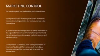 MARKETING CONTROL
The marketing audit has the following four characteristics:
a Comprehensive-the marketing audit covers all the most
important marketing activities of a business, not just a few
trouble spots
b. Systematic-the marketing audit is an orderly assessment of
the organization's macro and micromarketing environment,
marketing objectives and strategies, marketing systems, and
specific activities
c. Independent - a marketing audit can be performed in six
means: self-audit, audit from across, audit from above,
company auditing office, company task force audit, and
outsider audit.
 