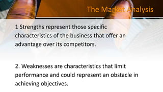 The Market Analysis
1 Strengths represent those specific
characteristics of the business that offer an
advantage over its competitors.
2. Weaknesses are characteristics that limit
performance and could represent an obstacle in
achieving objectives.
 