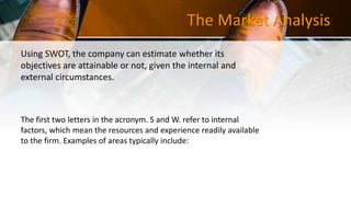 The Market Analysis
Using SWOT, the company can estimate whether its
objectives are attainable or not, given the internal and
external circumstances.
The first two letters in the acronym. S and W. refer to internal
factors, which mean the resources and experience readily available
to the firm. Examples of areas typically include:
 