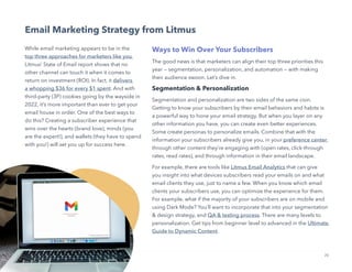 20
Not Another State of Marketing Report
Email Marketing Strategy from Litmus
While email marketing appears to be in the
top three approaches for marketers like you,
Litmus’ State of Email report shows that no
other channel can touch it when it comes to
return on investment (ROI). In fact, it delivers
a whopping $36 for every $1 spent. And with
third-party (3P) cookies going by the wayside in
2022, it’s more important than ever to get your
email house in order. One of the best ways to
do this? Creating a subscriber experience that
wins over the hearts (brand love), minds (you
are the expert!), and wallets (they have to spend
with you!) will set you up for success here.
Ways to Win Over Your Subscribers
The good news is that marketers can align their top three priorities this
year — segmentation, personalization, and automation — with making
their audience swoon. Let’s dive in.
Segmentation  Personalization
Segmentation and personalization are two sides of the same coin.
Getting to know your subscribers by their email behaviors and habits is
a powerful way to hone your email strategy. But when you layer on any
other information you have, you can create even better experiences.
Some create personas to personalize emails. Combine that with the
information your subscribers already give you, in your preference center,
through other content they’re engaging with (open rates, click-through
rates, read rates), and through information in their email landscape.
For example, there are tools like Litmus Email Analytics that can give
you insight into what devices subscribers read your emails on and what
email clients they use, just to name a few. When you know which email
clients your subscribers use, you can optimize the experience for them.
For example, what if the majority of your subscribers are on mobile and
using Dark Mode? You’ll want to incorporate that into your segmentation
 design strategy, and QA  testing process. There are many levels to
personalization. Get tips from beginner level to advanced in the Ultimate
Guide to Dynamic Content.
 