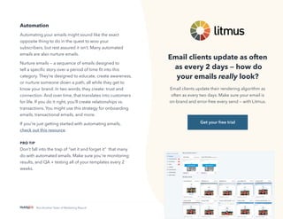 21
Not Another State of Marketing Report
Automation
Automating your emails might sound like the exact
opposite thing to do in the quest to woo your
subscribers, but rest assured it isn’t. Many automated
emails are also nurture emails.
Nurture emails — a sequence of emails designed to
tell a specific story over a period of time fit into this
category. They’re designed to educate, create awareness,
or nurture someone down a path, all while they get to
know your brand. In two words, they create: trust and
connection. And over time, that translates into customers
for life. If you do it right, you’ll create relationships vs.
transactions. You might use this strategy for onboarding
emails, transactional emails, and more.
If you’re just getting started with automating emails,
check out this resource.
PRO TIP
Don’t fall into the trap of “set it and forget it” that many
do with automated emails. Make sure you're monitoring
results, and QA + testing all of your templates every 2
weeks.
Email clients update as often
as every 2 days — how do
your emails really look?
Email clients update their rendering algorithm as
often as every two days. Make sure your email is
on-brand and error-free every send — with Litmus.
Get your free trial
 