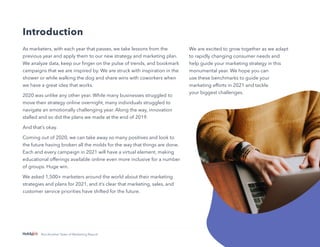 3
Not Another State of Marketing Report
Introduction
As marketers, with each year that passes, we take lessons from the
previous year and apply them to our new strategy and marketing plan.
We analyze data, keep our finger on the pulse of trends, and bookmark
campaigns that we are inspired by. We are struck with inspiration in the
shower or while walking the dog and share wins with coworkers when
we have a great idea that works.
2020 was unlike any other year. While many businesses struggled to
move their strategy online overnight, many individuals struggled to
navigate an emotionally challenging year. Along the way, innovation
stalled and so did the plans we made at the end of 2019.
And that’s okay.
Coming out of 2020, we can take away so many positives and look to
the future having broken all the molds for the way that things are done.
Each and every campaign in 2021 will have a virtual element, making
educational offerings available online even more inclusive for a number
of groups. Huge win.
We asked 1,500+ marketers around the world about their marketing
strategies and plans for 2021, and it’s clear that marketing, sales, and
customer service priorities have shifted for the future.
We are excited to grow together as we adapt
to rapidly changing consumer needs and
help guide your marketing strategy in this
monumental year. We hope you can
use these benchmarks to guide your
marketing efforts in 2021 and tackle
your biggest challenges.
 