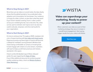 32
Not Another State of Marketing Report
Video can supercharge your
marketing. Ready to power
up your content?
When customers use video as a part of their
marketing strategy, they see an increase in
overall brand engagement. Start seeing
bigger results from your videos with Wistia.
Start free now
What to Stop Doing in 2021
More than just cat videos on social media, the data clearly
shows that the global pandemic has accelerated video
adoption and consumption for businesses. Your audience
is hungry for video content, so give them what they want!
If you haven’t started investing more in video content
across your marketing funnel, now is the time. Yes, video
can be used to entertain and inspire; but it can also be
used to educate, empower, and drive real results for
your organization.
What to Start Doing in 2021
It’s time to embrace live! Throughout 2020, marketers did
a ton of experimenting with live video and virtual events.
Experience producing these types of events will become
a default for marketers moving forward. Whether that
means being comfortable on camera or knowing how
to best engage with viewers on a live stream, marketers
will need to keep up with best practices and industry
standards in this space.
Check out the full detailed report Wistia released
earlier this year regarding the State of Video.
If you’d like additional resources for producing great
quality marketing videos, check out Wistia’s Guide to
Video Marketing.
 