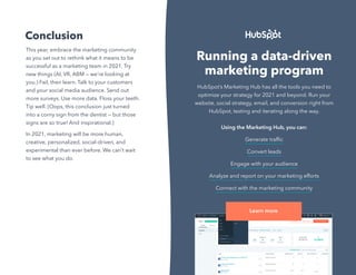 33
Not Another State of Marketing Report
Conclusion
This year, embrace the marketing community
as you set out to rethink what it means to be
successful as a marketing team in 2021. Try
new things (AI, VR, ABM — we’re looking at
you.) Fail, then learn. Talk to your customers
and your social media audience. Send out
more surveys. Use more data. Floss your teeth.
Tip well. (Oops, this conclusion just turned
into a corny sign from the dentist — but those
signs are so true! And inspirational.)
In 2021, marketing will be more human,
creative, personalized, social-driven, and
experimental than ever before. We can’t wait
to see what you do.
Running a data-driven
marketing program
HubSpot’s Marketing Hub has all the tools you need to
optimize your strategy for 2021 and beyond. Run your
website, social strategy, email, and conversion right from
HubSpot, testing and iterating along the way.
Using the Marketing Hub, you can:
Generate traffic
Convert leads
Engage with your audience
Analyze and report on your marketing efforts
Connect with the marketing community
Learn more
 
