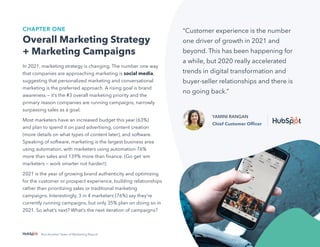 4
Not Another State of Marketing Report
CHAPTER ONE
Overall Marketing Strategy
+ Marketing Campaigns
In 2021, marketing strategy is changing. The number one way
that companies are approaching marketing is social media,
suggesting that personalized marketing and conversational
marketing is the preferred approach. A rising goal is brand
awareness — it’s the #3 overall marketing priority and the
primary reason companies are running campaigns, narrowly
surpassing sales as a goal.
Most marketers have an increased budget this year (63%)
and plan to spend it on paid advertising, content creation
(more details on what types of content later), and software.
Speaking of software, marketing is the largest business area
using automation, with marketers using automation 76%
more than sales and 139% more than finance. (Go get ‘em
marketers — work smarter not harder!)
2021 is the year of growing brand authenticity and optimizing
for the customer or prospect experience, building relationships
rather than prioritizing sales or traditional marketing
campaigns. Interestingly, 3 in 4 marketers (76%) say they’re
currently running campaigns, but only 35% plan on doing so in
2021. So what’s next? What’s the next iteration of campaigns?
“Customer experience is the number
one driver of growth in 2021 and
beyond. This has been happening for
a while, but 2020 really accelerated
trends in digital transformation and
buyer-seller relationships and there is
no going back.”
YAMINI RANGAN
Chief Customer Officer
 