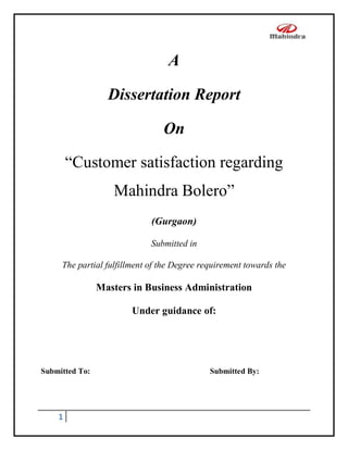 A
Dissertation Report
On
“Customer satisfaction regarding
Mahindra Bolero”
(Gurgaon)
Submitted in
The partial fulfillment of the Degree requirement towards the

Masters in Business Administration
Under guidance of:

Submitted To:

1

Submitted By:

 