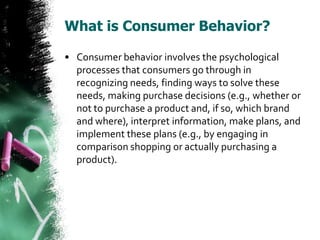 What is Consumer Behavior?

• Consumer behavior involves the psychological
  processes that consumers go through in
  recognizing needs, finding ways to solve these
  needs, making purchase decisions (e.g., whether or
  not to purchase a product and, if so, which brand
  and where), interpret information, make plans, and
  implement these plans (e.g., by engaging in
  comparison shopping or actually purchasing a
  product).
 