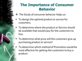 The Importance of Consumer
             Behavior
 The Study of consumer behavior helps us:
 To design the optimal product or service for
  customers.
 To determine where the product or Service should
  be available that would easy for the customers to
  buy.
 To determine what price will the customers give up
  purchasing product or service?
 To determine which method of Promotion would be
  most effective for getting the customers to buy a
  product.
 
