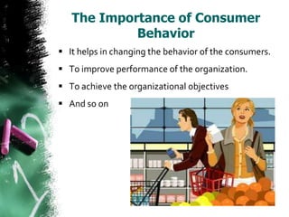 The Importance of Consumer
            Behavior
 It helps in changing the behavior of the consumers.
 To improve performance of the organization.
 To achieve the organizational objectives
 And so on
 