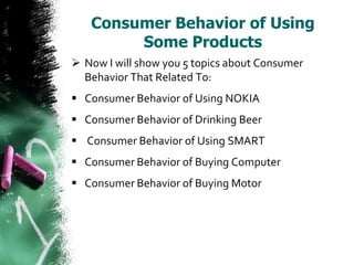 Consumer Behavior of Using
        Some Products
 Now I will show you 5 topics about Consumer
  Behavior That Related To:
 Consumer Behavior of Using NOKIA
 Consumer Behavior of Drinking Beer
 Consumer Behavior of Using SMART
 Consumer Behavior of Buying Computer
 Consumer Behavior of Buying Motor
 