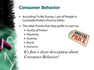 Consumer Behavior

• According To My Survey, Lots of People In
  Cambodia Prefers Price to Other.
• The other Points that they prefer to such as:
    Quality of Product
    Popularity
    Quantity
    Brand
    And so on
   It’s Just a short description about
   Consumer Behavior!
 