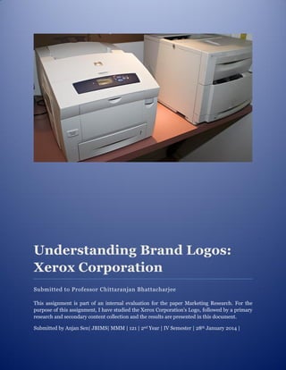 Understanding Brand Logos:
Xerox Corporation
Submitted to Professor Chittaranjan Bhattacharjee
This assignment is part of an internal evaluation for the paper Marketing Research. For the
purpose of this assignment, I have studied the Xerox Corporation’s Logo, followed by a primary
research and secondary content collection and the results are presented in this document.
Submitted by Anjan Sen| JBIMS| MMM | 121 | 2nd Year | IV Semester | 28th January 2014 |
 