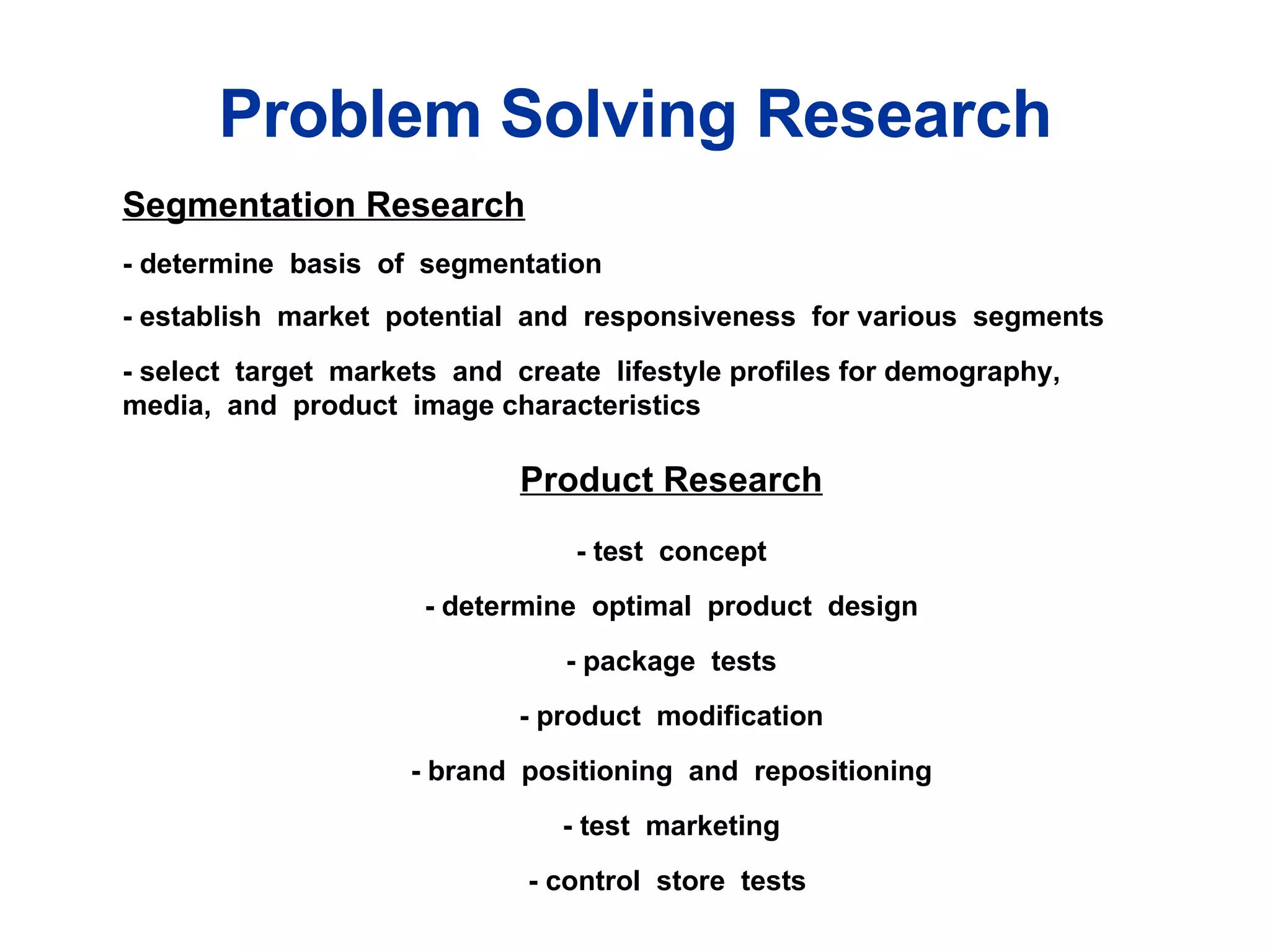 Table 1.1 Problem Solving Research  Segmentation Research - determine  basis  of  segmentation - establish  market  potential  and  responsiveness  for various  segments - select  target  markets  and  create  lifestyle profiles for demography,  media,  and  product  image characteristics  Product Research - test  concept - determine  optimal  product  design - package  tests - product  modification - brand  positioning  and  repositioning - test  marketing - control  store  tests  Problem Solving Research 
