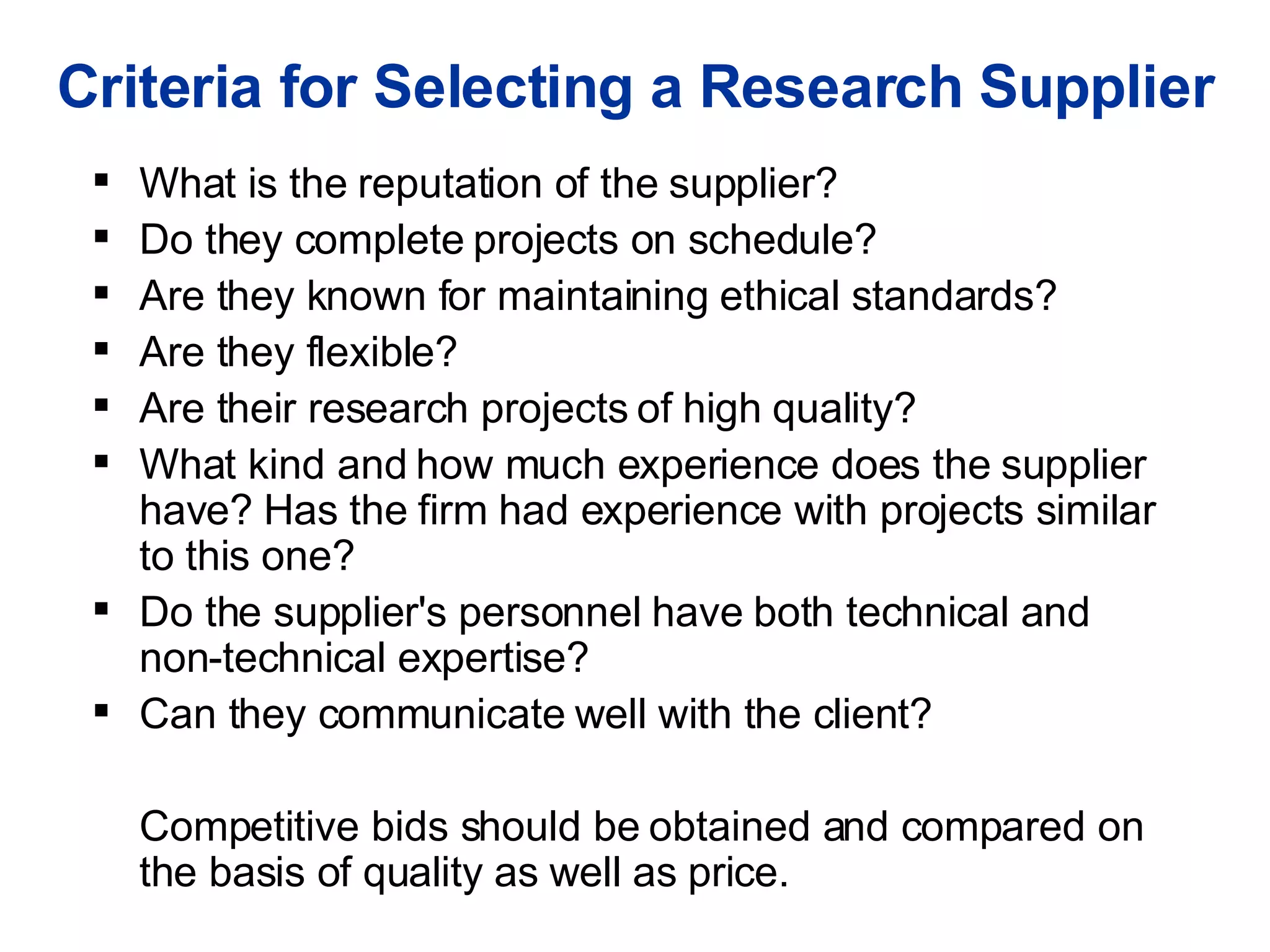 Criteria for Selecting a Research Supplier What is the reputation of the supplier? Do they complete projects on schedule?  Are they known for maintaining ethical standards?  Are they flexible?  Are their research projects of high quality?  What kind and how much experience does the supplier have? Has the firm had experience with projects similar to this one?  Do the supplier's personnel have both technical and non-technical expertise?  Can they communicate well with the client? Competitive bids should be obtained and compared on  the basis of quality as well as price.  