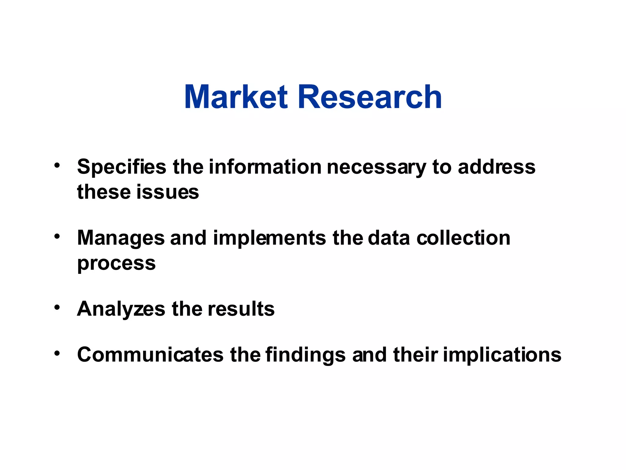 Market Research Specifies the information necessary to address these issues Manages and implements the data collection process Analyzes the results Communicates the findings and their implications 